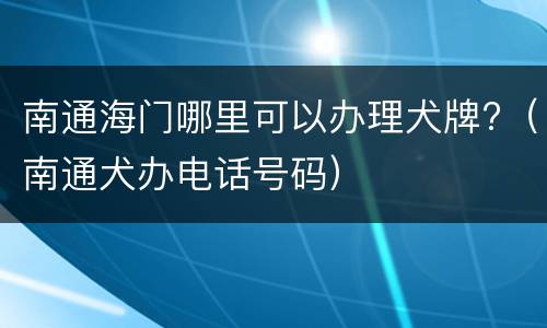 南通海门哪里可以办理犬牌?（南通犬办电话号码）