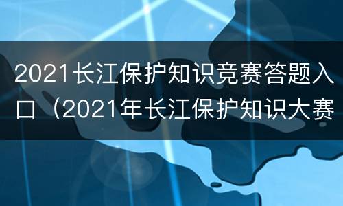 2021长江保护知识竞赛答题入口（2021年长江保护知识大赛判断题）