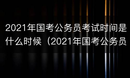 2021年国考公务员考试时间是什么时候（2021年国考公务员考试时间?）