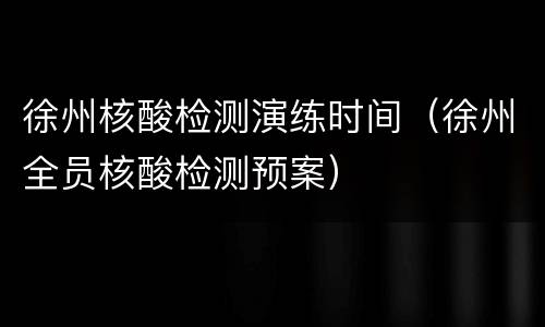 徐州核酸检测演练时间（徐州全员核酸检测预案）