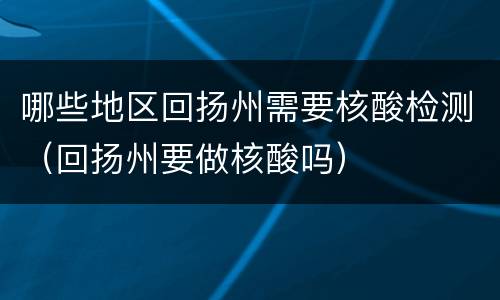 哪些地区回扬州需要核酸检测（回扬州要做核酸吗）