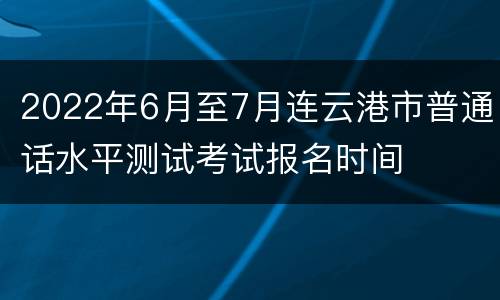 2022年6月至7月连云港市普通话水平测试考试报名时间