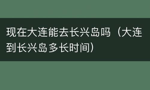 现在大连能去长兴岛吗（大连到长兴岛多长时间）