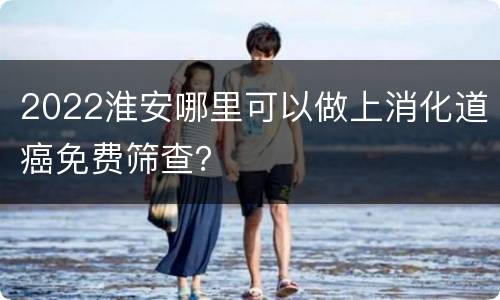 2022淮安哪里可以做上消化道癌免费筛查？
