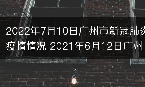 2022年7月10日广州市新冠肺炎疫情情况 2021年6月12日广州市新冠肺炎疫情情况