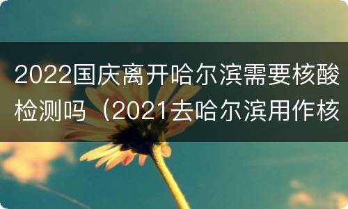 2022国庆离开哈尔滨需要核酸检测吗（2021去哈尔滨用作核酸检测吗）