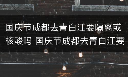 国庆节成都去青白江要隔离或核酸吗 国庆节成都去青白江要隔离或核酸吗现在