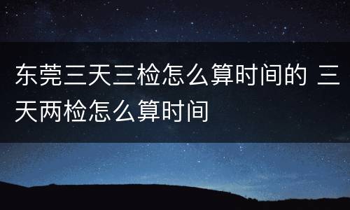 东莞三天三检怎么算时间的 三天两检怎么算时间