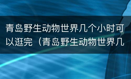 青岛野生动物世界几个小时可以逛完（青岛野生动物世界几个小时可以逛完啊）