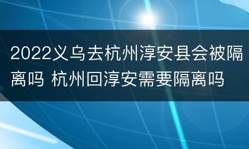 2022义乌去杭州淳安县会被隔离吗 杭州回淳安需要隔离吗