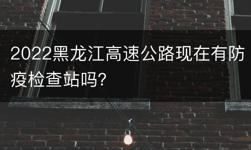 2022黑龙江高速公路现在有防疫检查站吗？