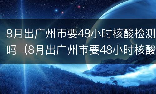 8月出广州市要48小时核酸检测吗（8月出广州市要48小时核酸检测吗）