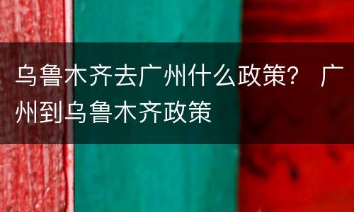 乌鲁木齐去广州什么政策？ 广州到乌鲁木齐政策