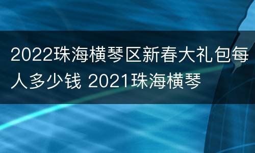 2022珠海横琴区新春大礼包每人多少钱 2021珠海横琴