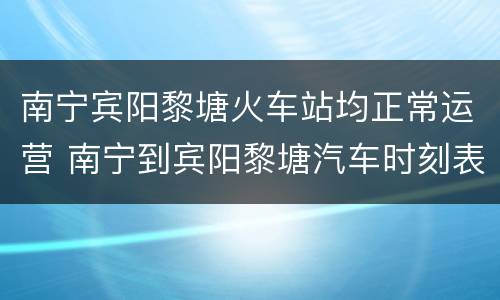南宁宾阳黎塘火车站均正常运营 南宁到宾阳黎塘汽车时刻表