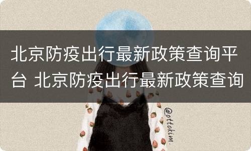 北京防疫出行最新政策查询平台 北京防疫出行最新政策查询平台下载