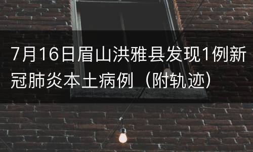 7月16日眉山洪雅县发现1例新冠肺炎本土病例（附轨迹）