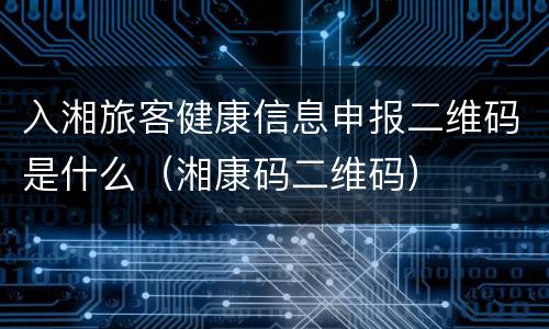 入湘旅客健康信息申报二维码是什么（湘康码二维码）