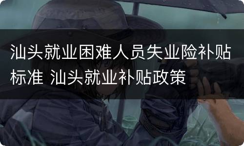 汕头就业困难人员失业险补贴标准 汕头就业补贴政策