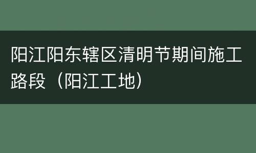 阳江阳东辖区清明节期间施工路段（阳江工地）