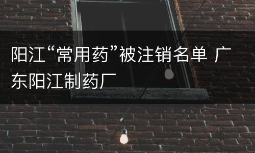 阳江“常用药”被注销名单 广东阳江制药厂