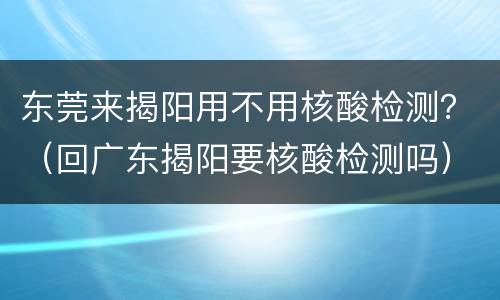 东莞来揭阳用不用核酸检测？（回广东揭阳要核酸检测吗）