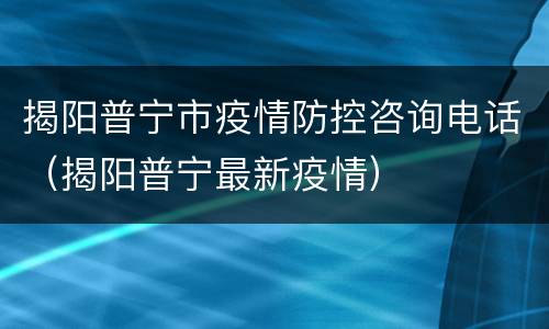 揭阳普宁市疫情防控咨询电话（揭阳普宁最新疫情）