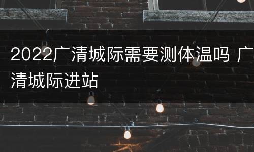 2022广清城际需要测体温吗 广清城际进站