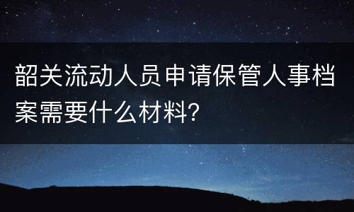 韶关流动人员申请保管人事档案需要什么材料？
