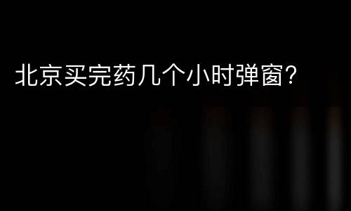 北京买完药几个小时弹窗?