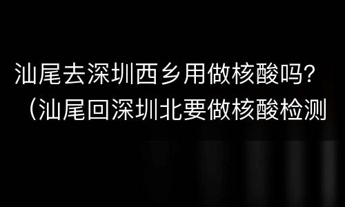 汕尾去深圳西乡用做核酸吗？（汕尾回深圳北要做核酸检测吗）