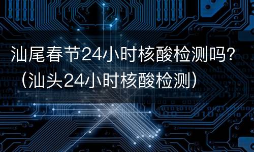 汕尾春节24小时核酸检测吗？（汕头24小时核酸检测）