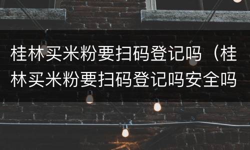 桂林买米粉要扫码登记吗（桂林买米粉要扫码登记吗安全吗）