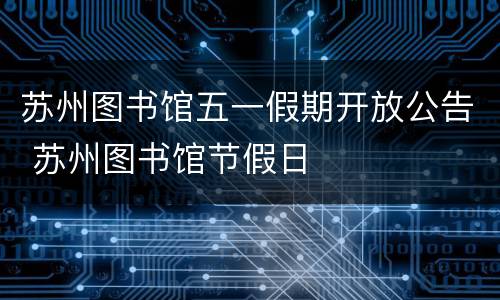 苏州图书馆五一假期开放公告 苏州图书馆节假日