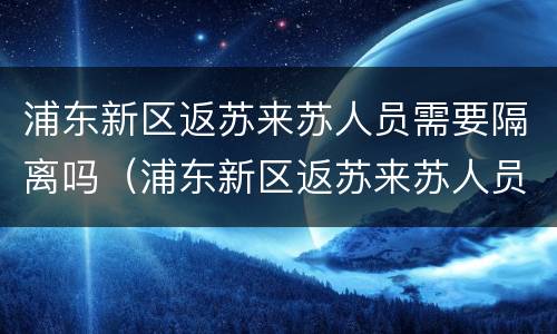 浦东新区返苏来苏人员需要隔离吗（浦东新区返苏来苏人员需要隔离吗现在）