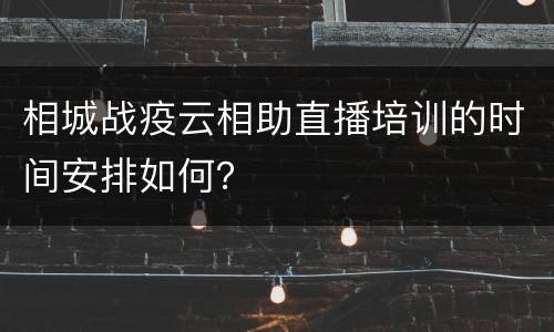 相城战疫云相助直播培训的时间安排如何？