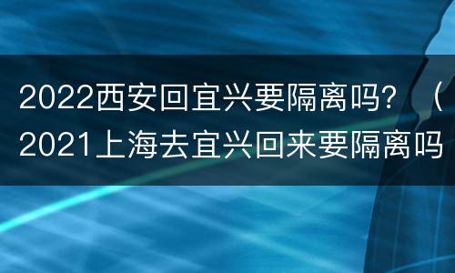 2022西安回宜兴要隔离吗？（2021上海去宜兴回来要隔离吗）