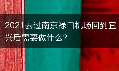 2021去过南京禄口机场回到宜兴后需要做什么？
