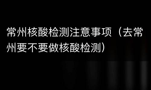 常州核酸检测注意事项（去常州要不要做核酸检测）