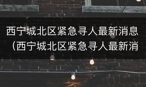 西宁城北区紧急寻人最新消息（西宁城北区紧急寻人最新消息电话）