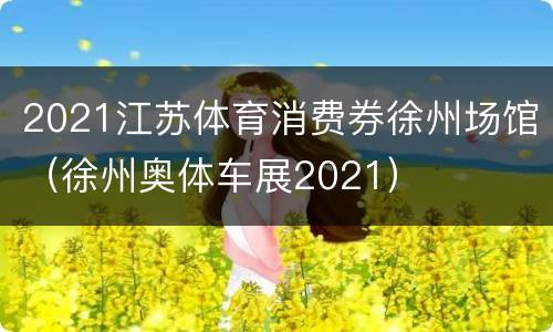 2021江苏体育消费券徐州场馆（徐州奥体车展2021）