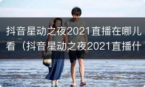 抖音星动之夜2021直播在哪儿看（抖音星动之夜2021直播什么时候）