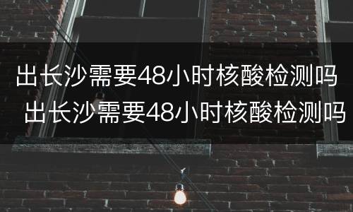 出长沙需要48小时核酸检测吗 出长沙需要48小时核酸检测吗最新