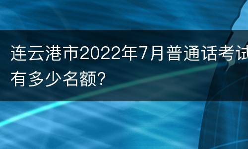 连云港市2022年7月普通话考试有多少名额?