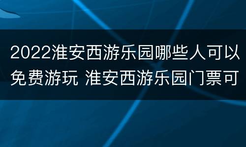 2022淮安西游乐园哪些人可以免费游玩 淮安西游乐园门票可以玩所有项目吗