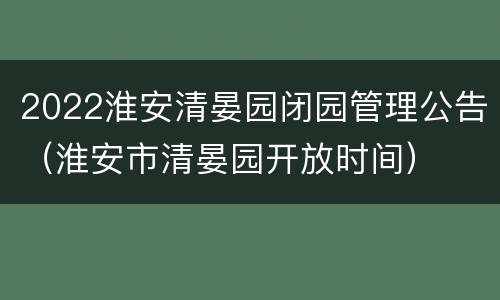 2022淮安清晏园闭园管理公告（淮安市清晏园开放时间）
