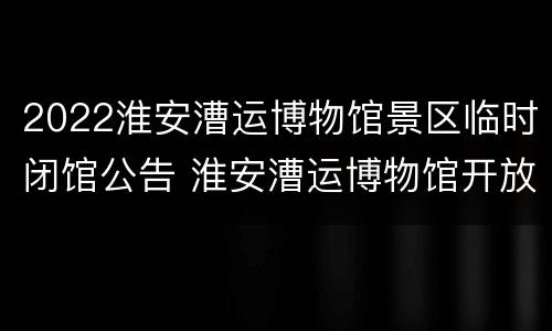 2022淮安漕运博物馆景区临时闭馆公告 淮安漕运博物馆开放时间