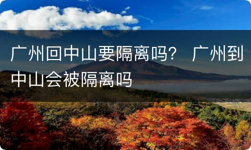 广州回中山要隔离吗？ 广州到中山会被隔离吗