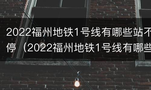 2022福州地铁1号线有哪些站不停（2022福州地铁1号线有哪些站不停站）