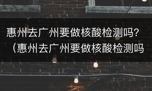惠州去广州要做核酸检测吗？（惠州去广州要做核酸检测吗最近）
